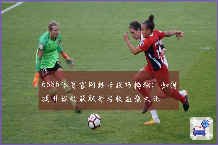 6686体育官网抽卡技巧揭秘：如何提升你的获取率与收益最大化