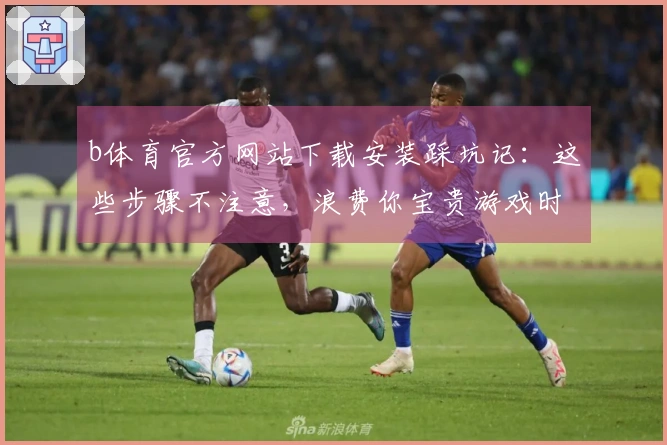 b体育官方网站下载安装踩坑记：这些步骤不注意，浪费你宝贵游戏时间
