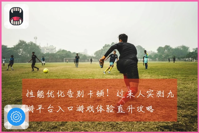 性能优化告别卡顿！过来人实测九游平台入口游戏体验直升攻略