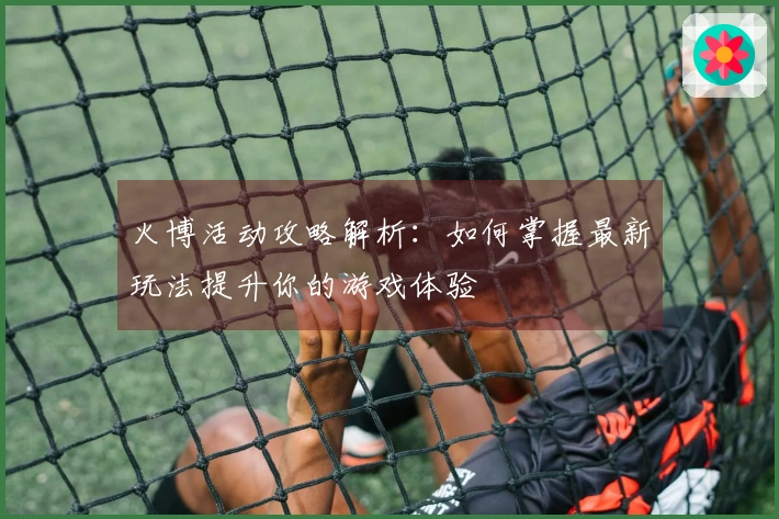 火博活动攻略解析：如何掌握最新玩法提升你的游戏体验