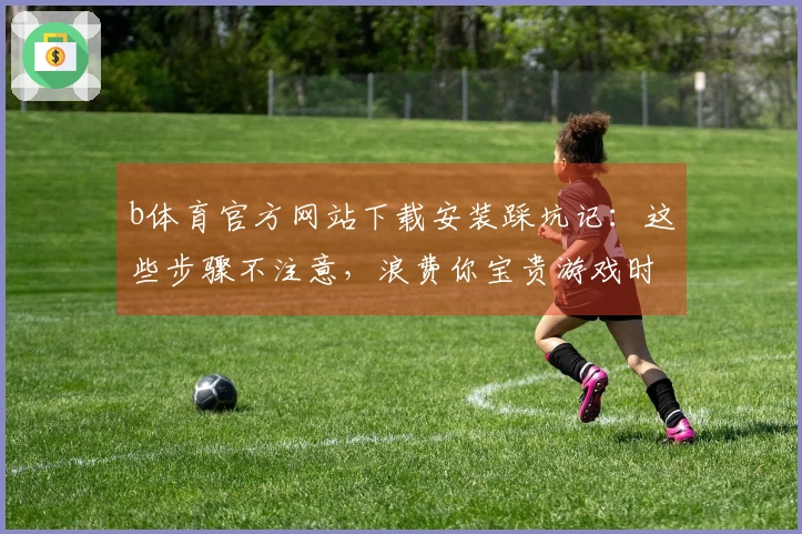 b体育官方网站下载安装踩坑记：这些步骤不注意，浪费你宝贵游戏时间